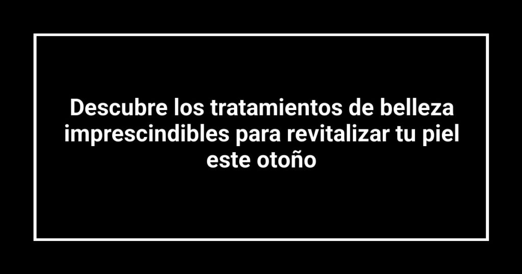 Descubre los tratamientos de belleza imprescindibles para revitalizar tu piel este otoño