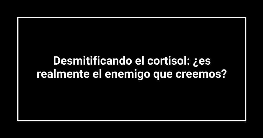 Desmitificando el cortisol: ¿es realmente el enemigo que creemos?
