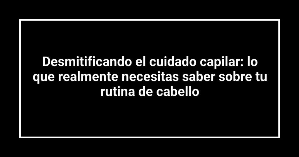 Desmitificando el cuidado capilar: lo que realmente necesitas saber sobre tu rutina de cabello