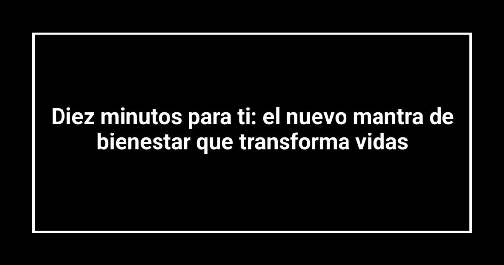 Diez minutos para ti: el nuevo mantra de bienestar que transforma vidas