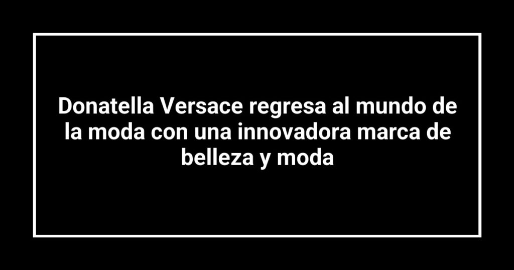 Donatella Versace regresa al mundo de la moda con una innovadora marca de belleza y moda