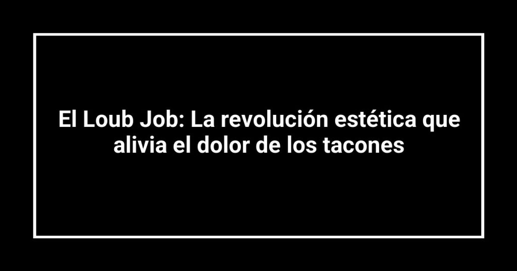 El Loub Job: La revolución estética que alivia el dolor de los tacones
