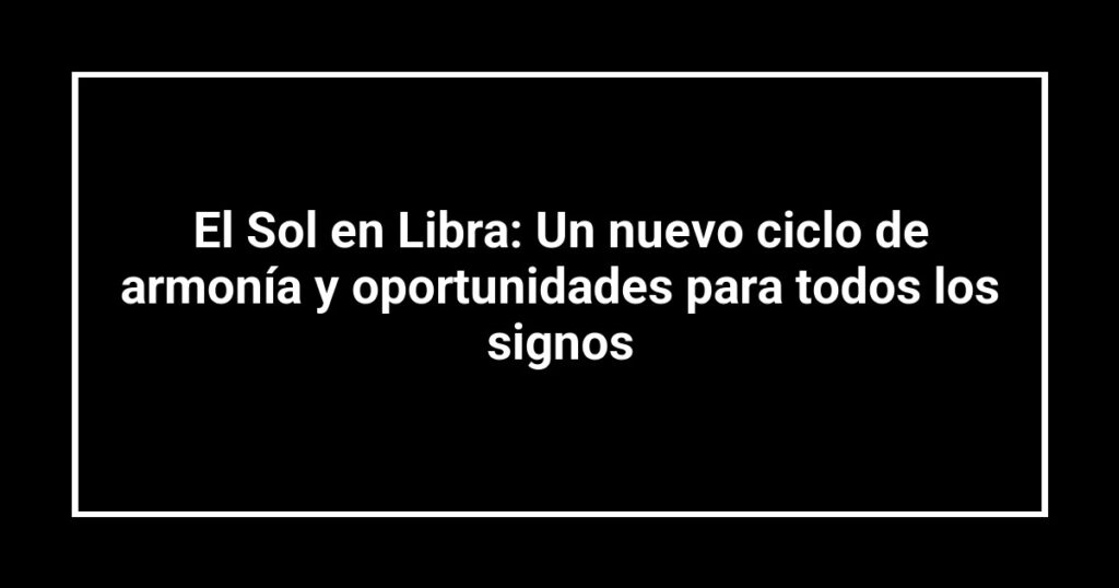 El Sol en Libra: Un nuevo ciclo de armonía y oportunidades para todos los signos