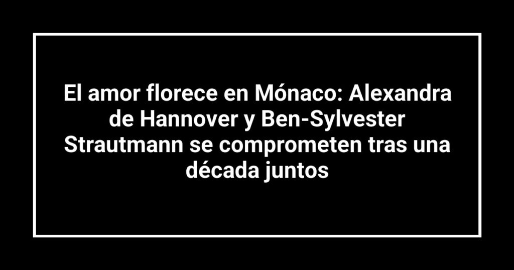 El amor florece en Mónaco: Alexandra de Hannover y Ben-Sylvester Strautmann se comprometen tras una década juntos
