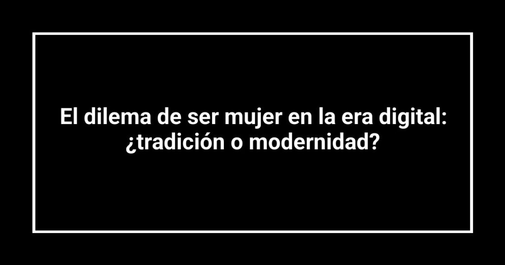 El dilema de ser mujer en la era digital: ¿tradición o modernidad?