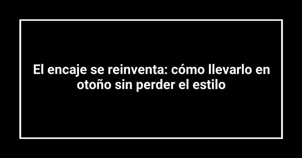 El encaje se reinventa: cómo llevarlo en otoño sin perder el estilo