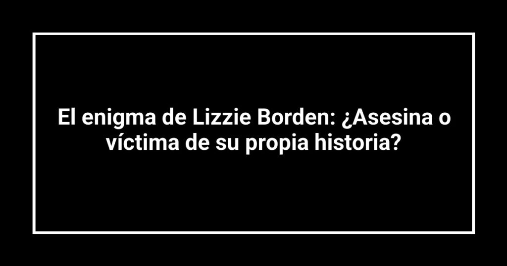 El enigma de Lizzie Borden: ¿Asesina o víctima de su propia historia?
