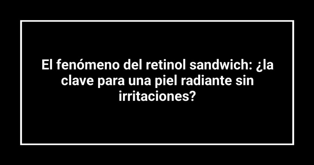 El fenómeno del retinol sandwich: ¿la clave para una piel radiante sin irritaciones?