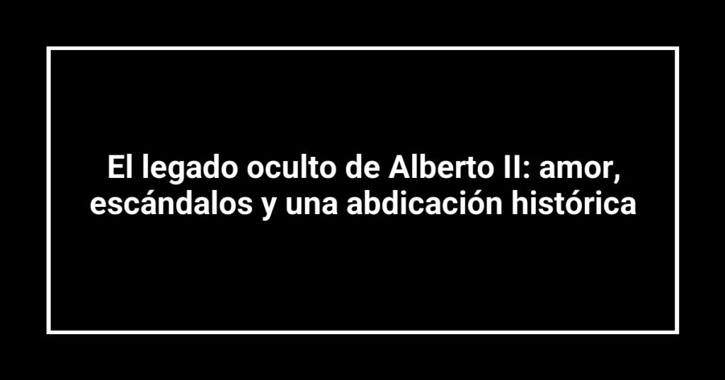 El legado oculto de Alberto II: amor, escándalos y una abdicación histórica
