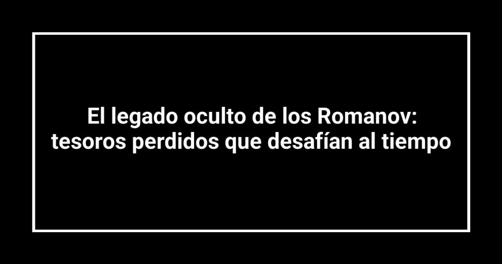 El legado oculto de los Romanov: tesoros perdidos que desafían al tiempo