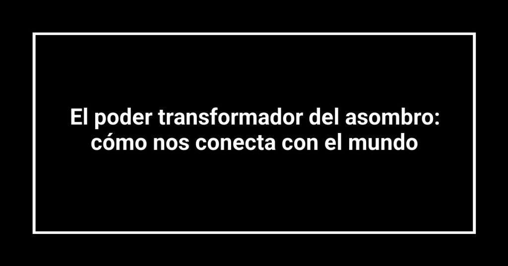 El poder transformador del asombro: cómo nos conecta con el mundo