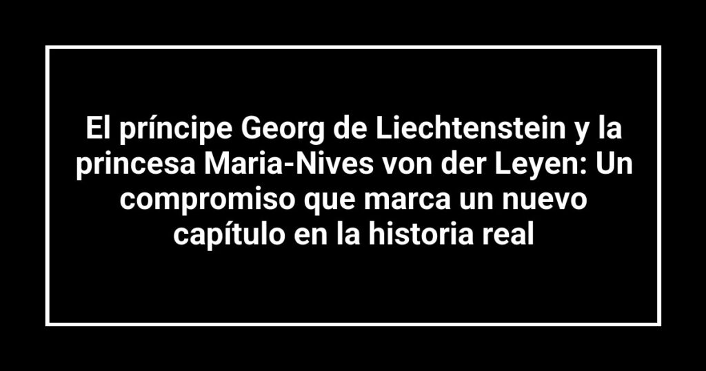 El príncipe Georg de Liechtenstein y la princesa Maria-Nives von der Leyen: Un compromiso que marca un nuevo capítulo en la historia real