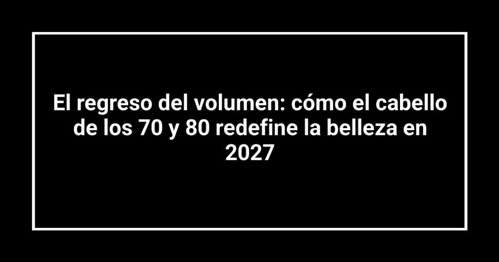 El regreso del volumen: cómo el cabello de los 70 y 80 redefine la belleza en 2027