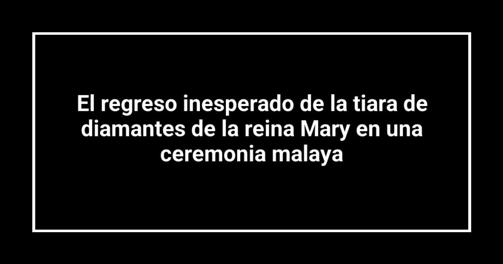 El regreso inesperado de la tiara de diamantes de la reina Mary en una ceremonia malaya