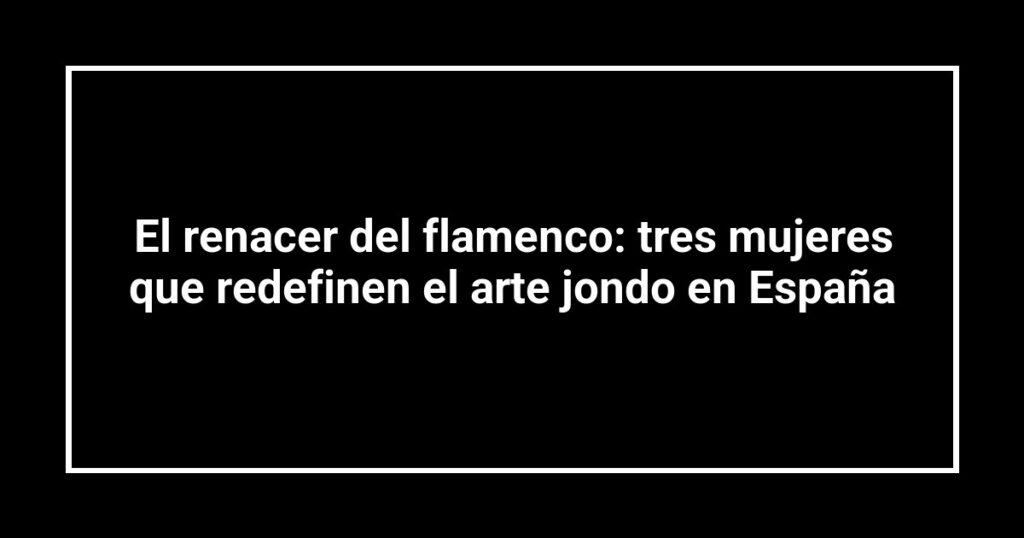 El renacer del flamenco: tres mujeres que redefinen el arte jondo en España