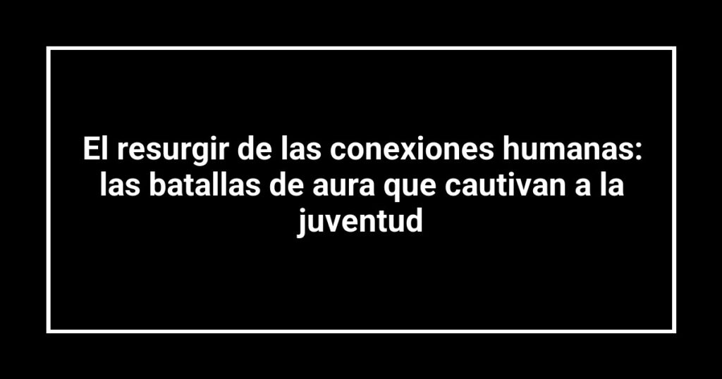 El resurgir de las conexiones humanas: las batallas de aura que cautivan a la juventud