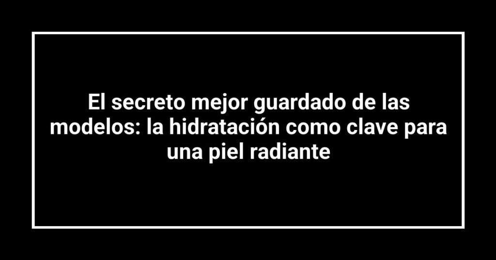 El secreto mejor guardado de las modelos: la hidratación como clave para una piel radiante