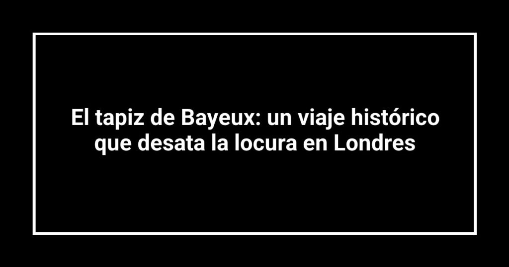 El tapiz de Bayeux: un viaje histórico que desata la locura en Londres
