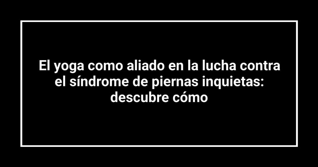 El yoga como aliado en la lucha contra el síndrome de piernas inquietas: descubre cómo