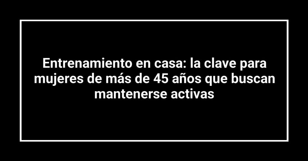 Entrenamiento en casa: la clave para mujeres de más de 45 años que buscan mantenerse activas