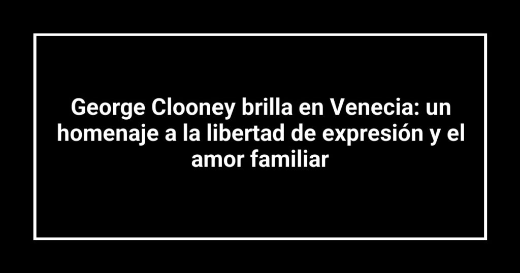 George Clooney brilla en Venecia: un homenaje a la libertad de expresión y el amor familiar