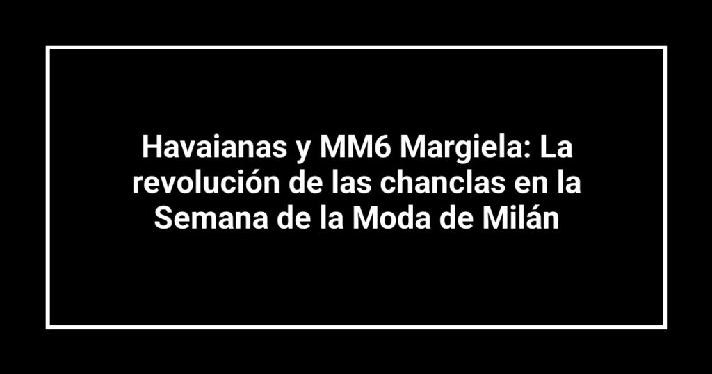 Havaianas y MM6 Margiela: La revolución de las chanclas en la Semana de la Moda de Milán