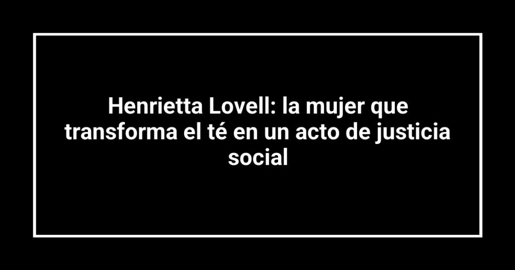 Henrietta Lovell: la mujer que transforma el té en un acto de justicia social
