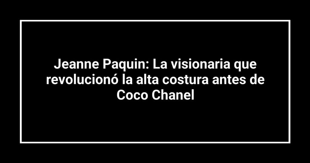 Jeanne Paquin: La visionaria que revolucionó la alta costura antes de Coco Chanel