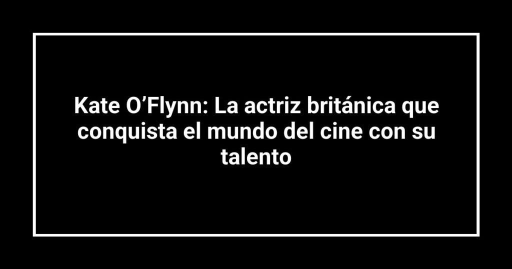Kate O’Flynn: La actriz británica que conquista el mundo del cine con su talento