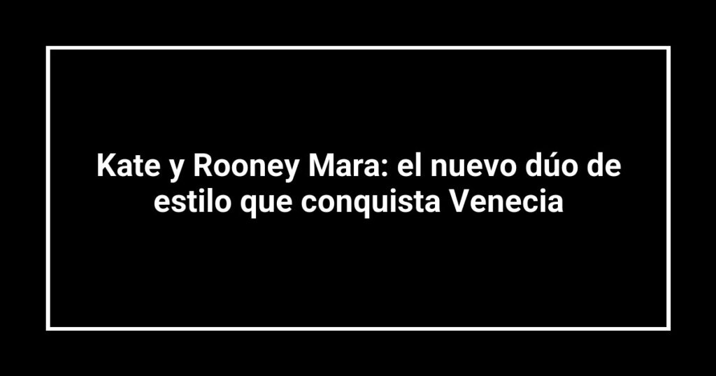 Kate y Rooney Mara: el nuevo dúo de estilo que conquista Venecia