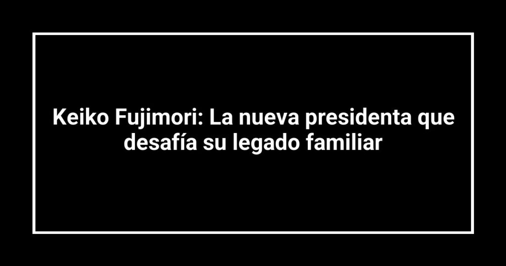 Keiko Fujimori: La nueva presidenta que desafía su legado familiar