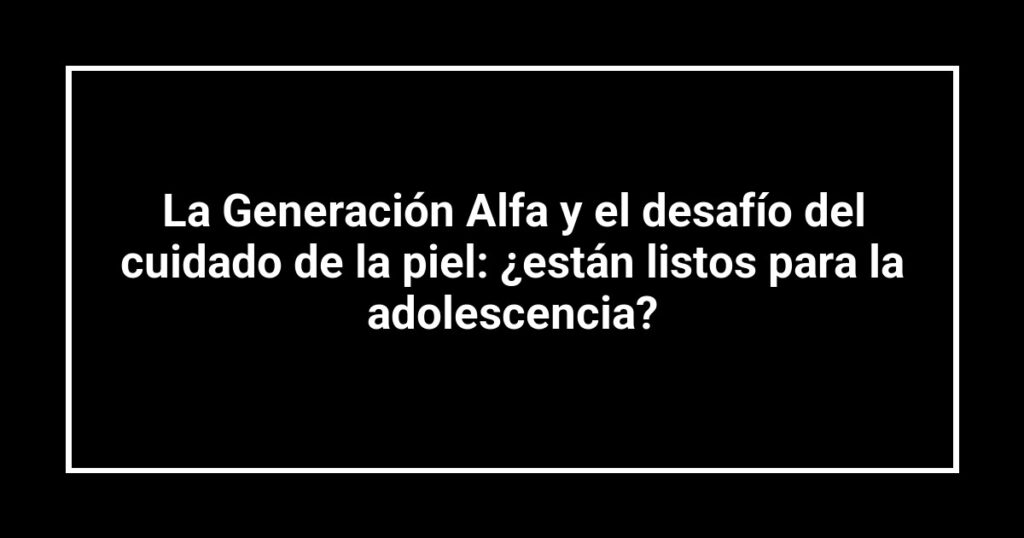 La Generación Alfa y el desafío del cuidado de la piel: ¿están listos para la adolescencia?