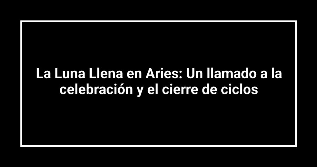 La Luna Llena en Aries: Un llamado a la celebración y el cierre de ciclos