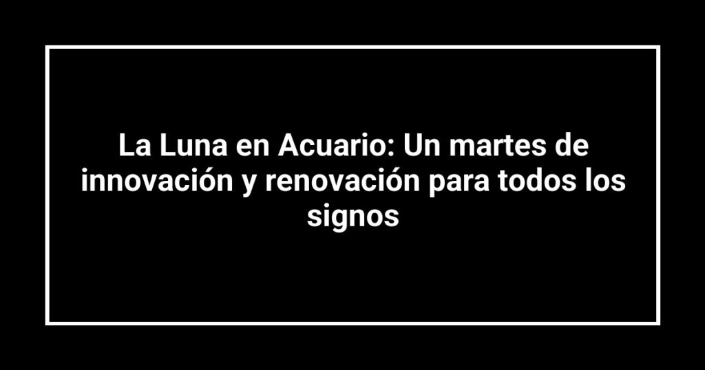 La Luna en Acuario: Un martes de innovación y renovación para todos los signos