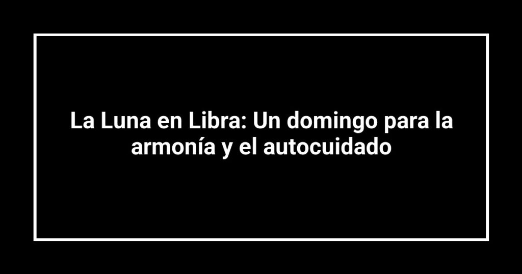 La Luna en Libra: Un domingo para la armonía y el autocuidado