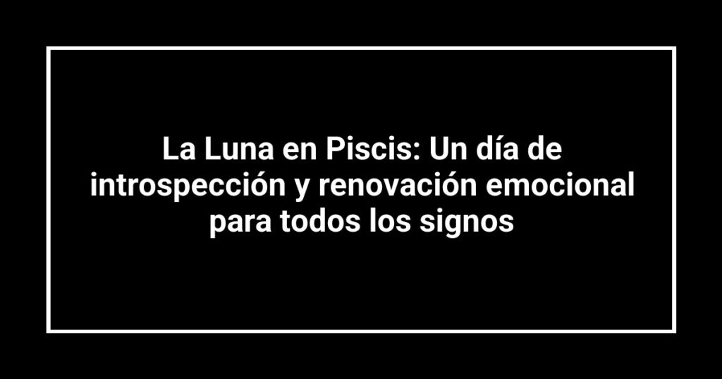 La Luna en Piscis: Un día de introspección y renovación emocional para todos los signos
