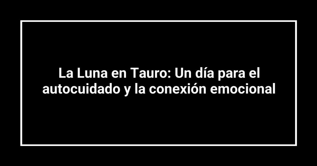 La Luna en Tauro: Un día para el autocuidado y la conexión emocional