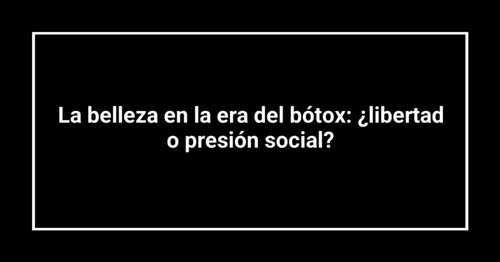 La belleza en la era del bótox: ¿libertad o presión social?