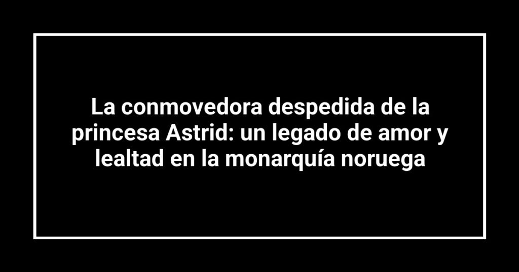 La conmovedora despedida de la princesa Astrid: un legado de amor y lealtad en la monarquía noruega
