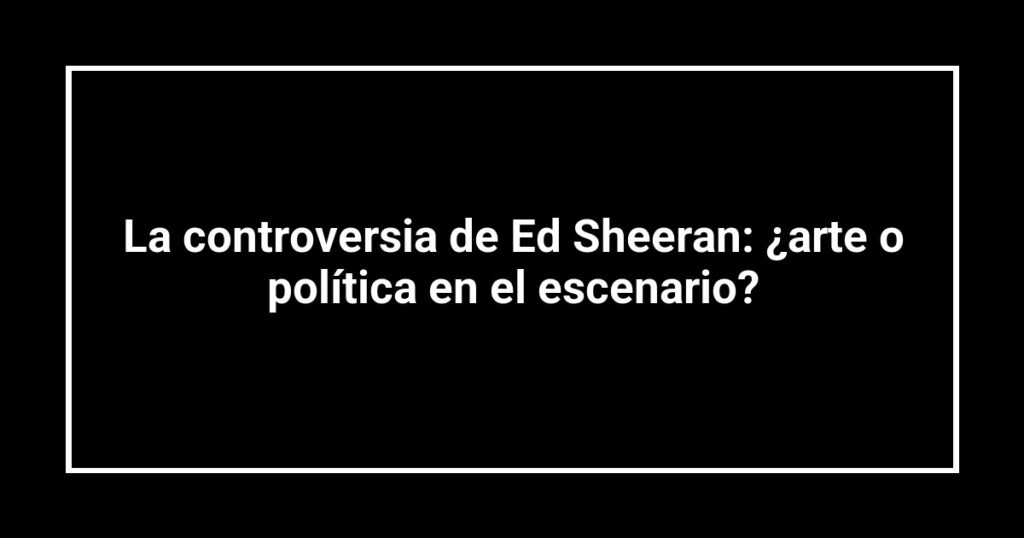La controversia de Ed Sheeran: ¿arte o política en el escenario?