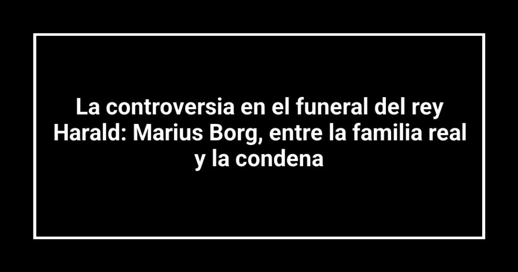 La controversia en el funeral del rey Harald: Marius Borg, entre la familia real y la condena