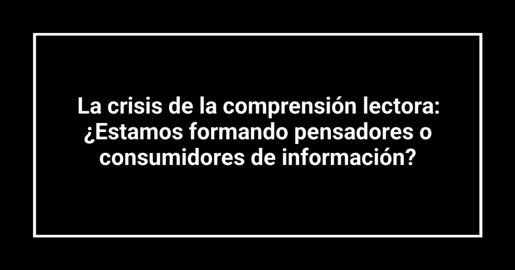 La crisis de la comprensión lectora: ¿Estamos formando pensadores o consumidores de información?