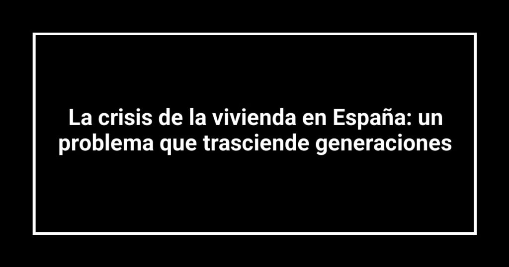 La crisis de la vivienda en España: un problema que trasciende generaciones