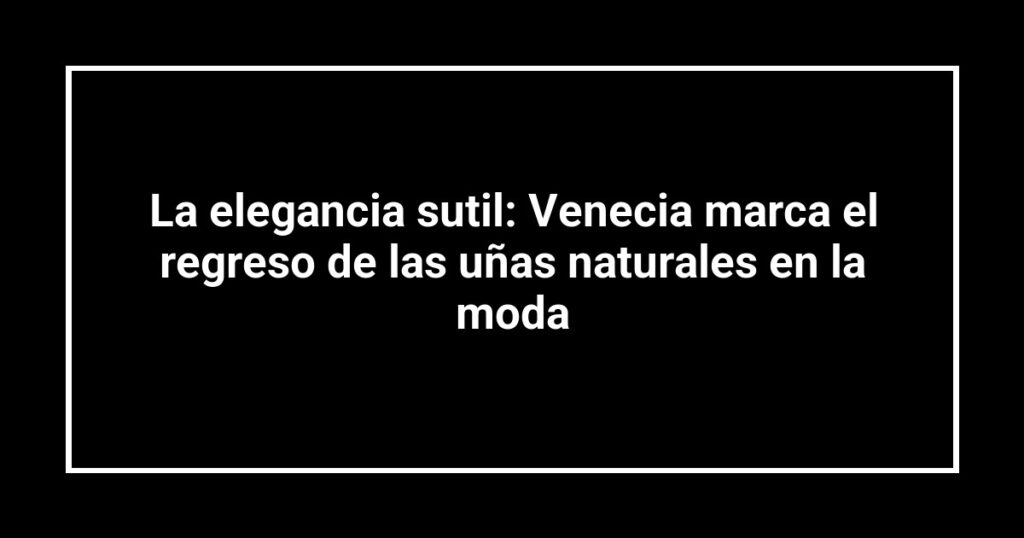 La elegancia sutil: Venecia marca el regreso de las uñas naturales en la moda