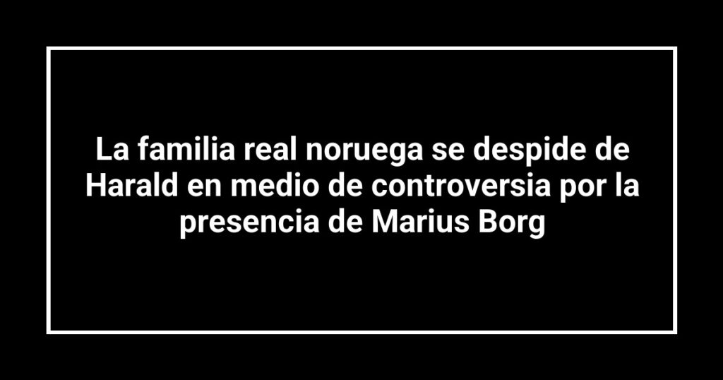 La familia real noruega se despide de Harald en medio de controversia por la presencia de Marius Borg