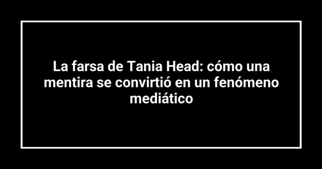 La farsa de Tania Head: cómo una mentira se convirtió en un fenómeno mediático