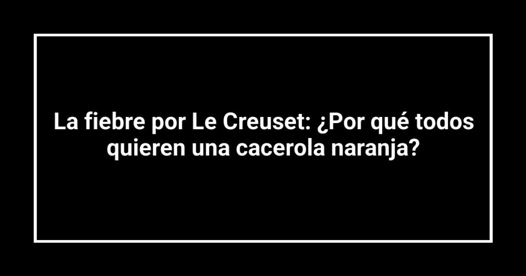 La fiebre por Le Creuset: ¿Por qué todos quieren una cacerola naranja?