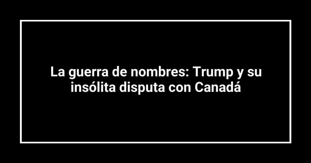 La guerra de nombres: Trump y su insólita disputa con Canadá