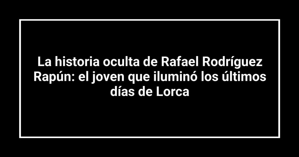 La historia oculta de Rafael Rodríguez Rapún: el joven que iluminó los últimos días de Lorca