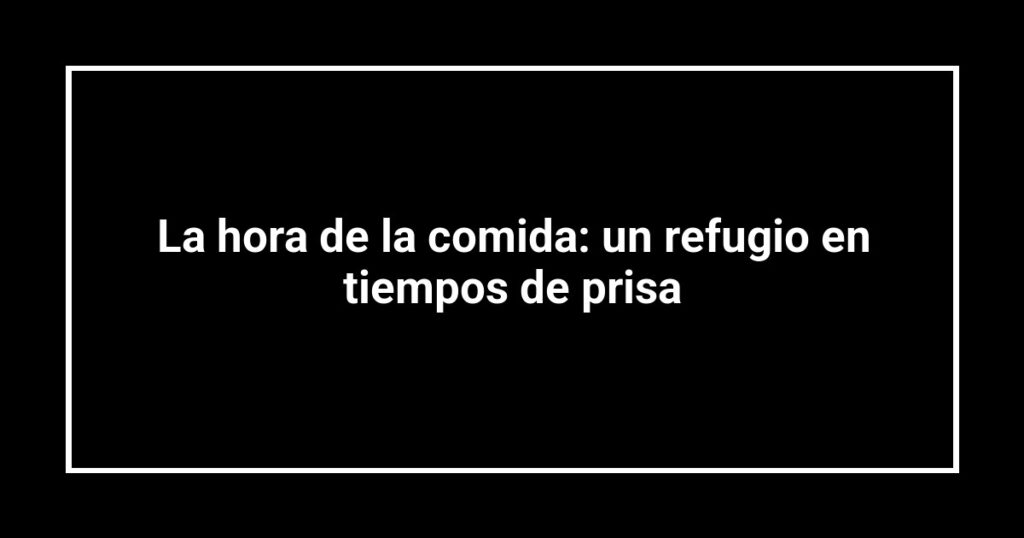 La hora de la comida: un refugio en tiempos de prisa